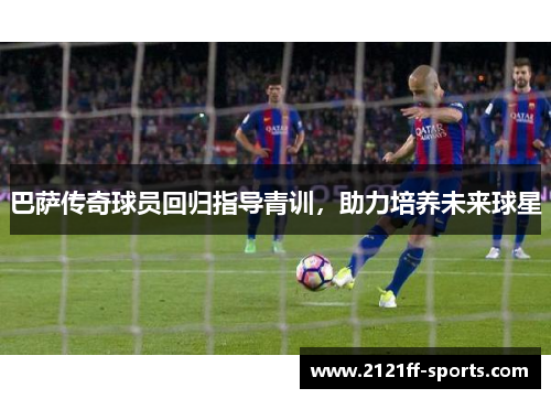 巴萨传奇球员回归指导青训，助力培养未来球星