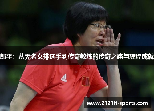 郎平：从无名女排选手到传奇教练的传奇之路与辉煌成就
