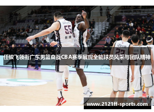 任骏飞领衔广东男篮奋战CBA赛季展现全能球员风采与团队精神