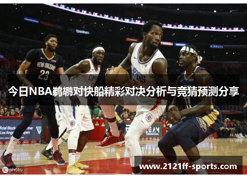 今日NBA鹈鹕对快船精彩对决分析与竞猜预测分享